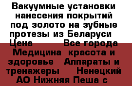 Вакуумные установки нанесения покрытий под золото на зубные протезы из Беларуси › Цена ­ 100 - Все города Медицина, красота и здоровье » Аппараты и тренажеры   . Ненецкий АО,Нижняя Пеша с.